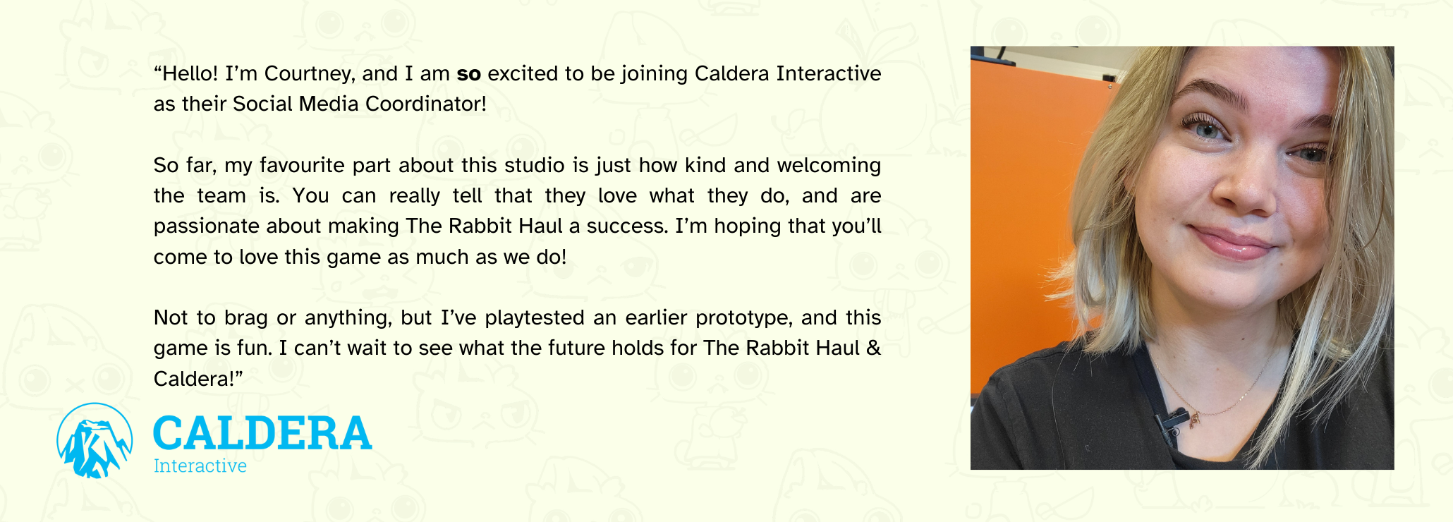 image of Courtney Nickerson with the following text beside her "Hello! I’m Courtney, and I am so excited to be joining Caldera Interactive as their Social Media Coordinator!  So far, my favourite part about this studio is just how kind and welcoming the team is. You can really tell that they love what they do, and are passionate about making The Rabbit Haul a success. I’m hoping that you’ll come to love this game as much as we do!  Not to brag or anything, but I’ve playtested an earlier prototype, and this game is fun. I can’t wait to see what the future holds for The Rabbit Haul & Caldera!"